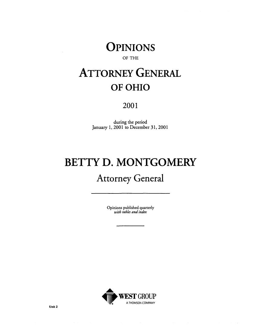handle is hein.sag/sagoh0030 and id is 1 raw text is: OPINIONS
OF THE
ATTORNEY GENERAL

OF OHIO
2001
during the period
January 1, 2001 to December 31, 2001

BETTY D. MONTGOMERY
Attorney General

Opinions published quarterly
with tables and index
WEST GROUP
A THOMSON COMPANY

Unit 2


