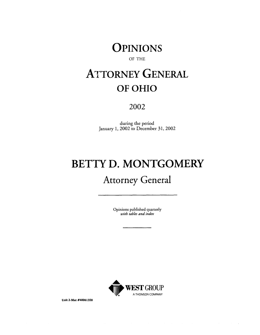 handle is hein.sag/sagoh0031 and id is 1 raw text is: OPINIONS
OF THE
ATTORNEY GENERAL

OF OHIO
2002
during the period
January 1, 2002 to December 31, 2002

BETTY D. MONTGOMERY
Attorney General

Opinions published quarterly
with tables and index
WEST GROUP
A THOMSON COMPANY

Unit 2-Mat #40061358


