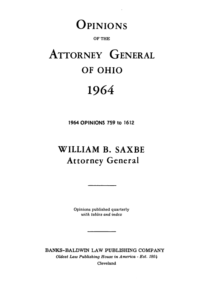 handle is hein.sag/sagoh0047 and id is 1 raw text is: OPINIONS
OF THE
ATTORNEY GENERAL
OF OHIO
1964
1964 OPINIONS 759 to 1612
WILLIAM B. SAXBE
Attorney General
Opinions published quarterly
with tables and index
BANKS-BALDWIN LAW PUBLISHING COMPANY
Oldest Law Publishing House in America - Est. 1804
Cleveland


