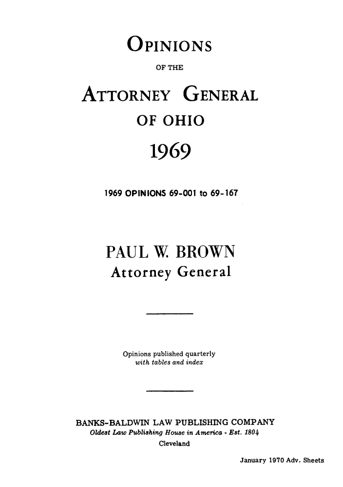 handle is hein.sag/sagoh0052 and id is 1 raw text is: OPINIONS
OF THE
ATTORNEY GENERAL

OF OHIO
1969
1969 OPINIONS 69-001 to 69-167
PAUL W BROWN

Attorney

General

Opinions published quarterly
with tables and index
BANKS-BALDWIN LAW PUBLISHING COMPANY
Oldest Law Publishing House in America - Est. 1804
Cleveland

January 1970 Adv. Sheets


