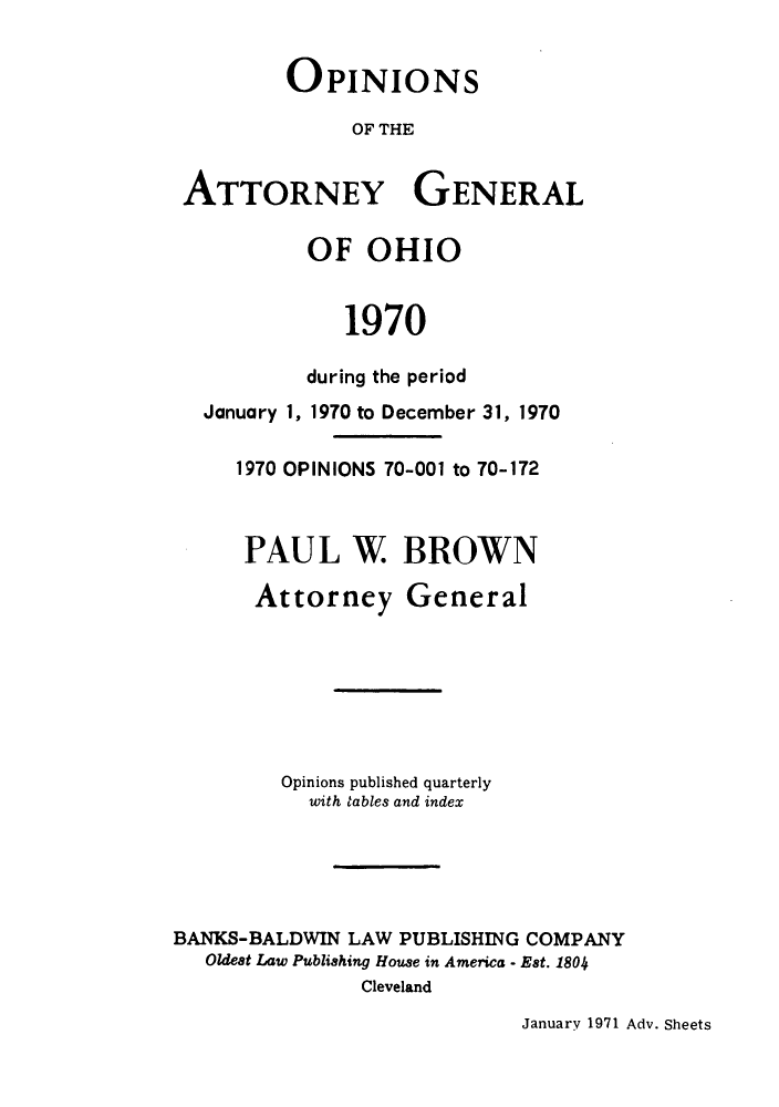 handle is hein.sag/sagoh0053 and id is 1 raw text is: OPINIONS
OF THE
ATTORNEY GENERAL

January 1,

OF OHIO
1970
during the period
1970 to December 31, 1970

1970 OPINIONS 70-001 to 70-172
PAUL W BROWN
Attorney General
Opinions published quarterly
with tables and index
BANKS-BALDWIN LAW PUBLISHING COMPANY
Oldest Law Publishing House in America - Est. 1804
Cleveland

January 1971 Adv. Sheets


