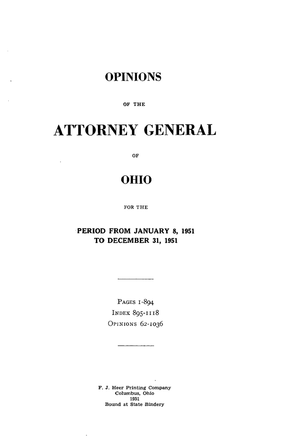 handle is hein.sag/sagoh0057 and id is 1 raw text is: OPINIONS
OF THE
ATTORNEY GENERAL
OF

OHIO
FOR THE
PERIOD FROM JANUARY 8, 1951
TO DECEMBER 31, 1951

PAGES 1-894
INDEX 895-1118
OPINIoNs 62-1036
F. J. Heer Printing Company
Columbus, Ohio
1951
Bound at State Bindery


