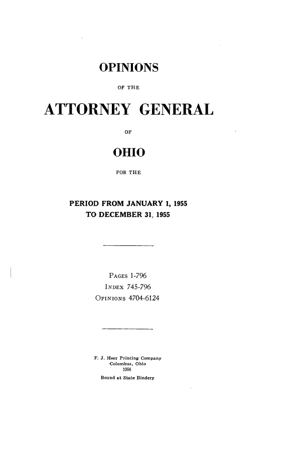 handle is hein.sag/sagoh0061 and id is 1 raw text is: OPINIONS
OF THE
ATTORNEY GENERAL
OF

OHIO
FOR THE
PERIOD FROM JANUARY 1, 1955
TO DECEMBER 31, 1955

PAGES 1-796
INDEx 745-796
OPINIONs 4704-6124
F. J. Heer Printing Company
Columbus, Ohio
1956
Bound at State Bindery



