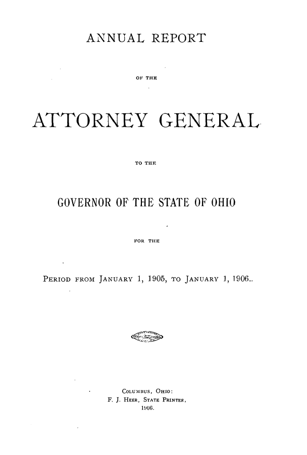 handle is hein.sag/sagoh0068 and id is 1 raw text is: ANNUAL REPORT
OF THE
ATTORNEY GENERAL
TO THE

GOVERNOR OF THE STATE OF OHIO
FOR THE
PERIOD FROM JANUARY 1, 1905, TO JANUARY 1, 1906..

COLUMBUS, OHIO:
F. J. HEER, STATE PRINTER,
1906.


