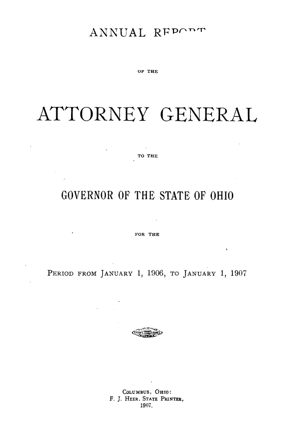 handle is hein.sag/sagoh0069 and id is 1 raw text is: ANNUAL RFPr'

OF THE
ATTORNEY GENERAL
To THE~
GOVERNOR OF THE STATE OF OHIO
FOR THE

PERIOD FROM JANUARY 1, 1906, TO JANUARY 1, 1907
COLUMBUS, OHIO:
F. J. HEER, STATE PRINTER,
1907.


