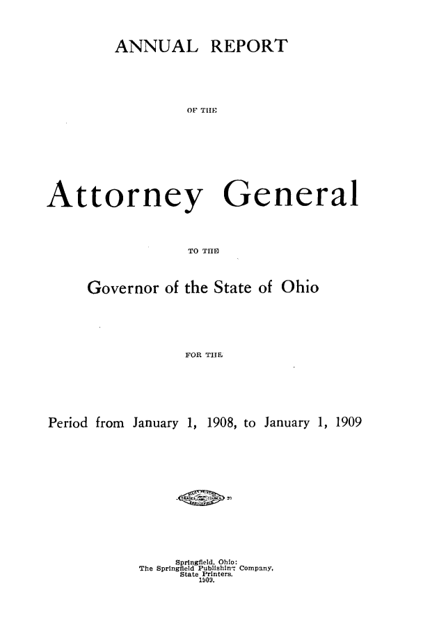 handle is hein.sag/sagoh0071 and id is 1 raw text is: ANNUAL REPORT
OF TI
Attorney General
TO TH1IJ
Governor of the State of Ohio
FOR THE
Period from January 1, 1908, to January 1, 1909

Springfield. Ohio:
The Springfield Publishin- Company,
State Printers.
1909.


