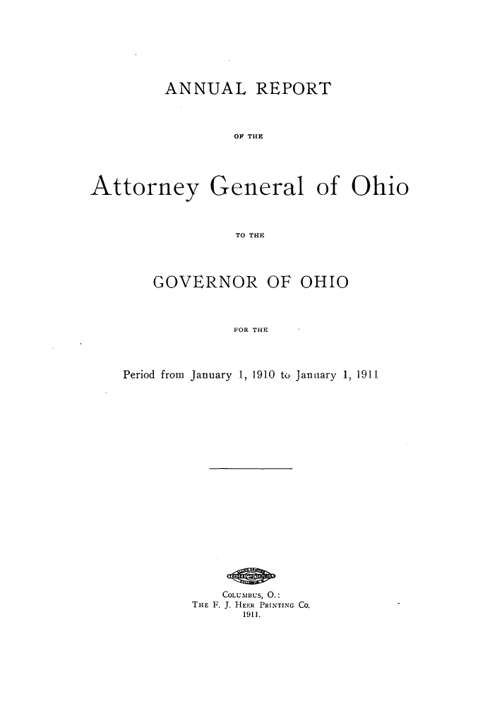 handle is hein.sag/sagoh0075 and id is 1 raw text is: ANNUAL REPORT
OA THe
Attorney General of Ohio
TO THE

GOVERNOR OF OHIO
FOR THE
Period from January 1, 1910 to January 1, 1911

COLUMBUs, 0.:
THE F, J. HEER PRINTING CO.
1911.


