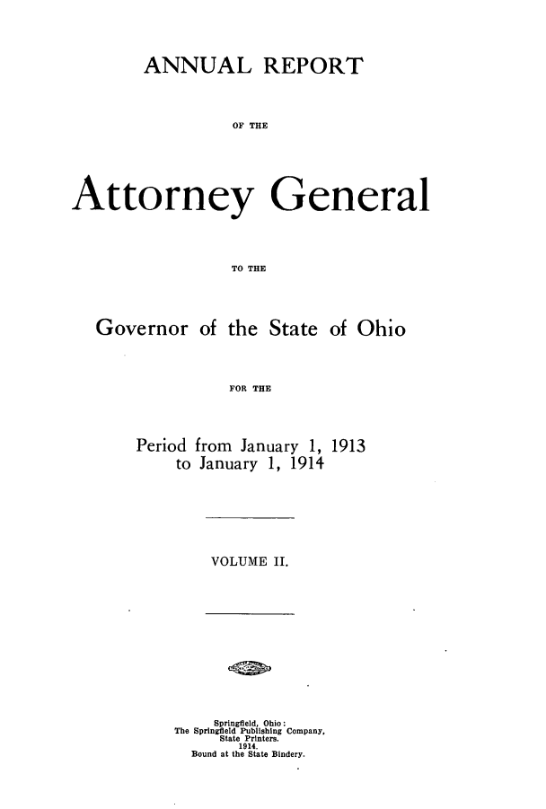 handle is hein.sag/sagoh0081 and id is 1 raw text is: ANNUAL REPORT
OF THE
Attorney General
TO THE

Governor of the State of Ohio
FOR THE

Period from January 1,
to January 1, 1914

1913

VOLUME II.

Springfield, Ohio:
The Springfield Publishing Company,
State Printers.
1914.
Bound at the State Bindery.


