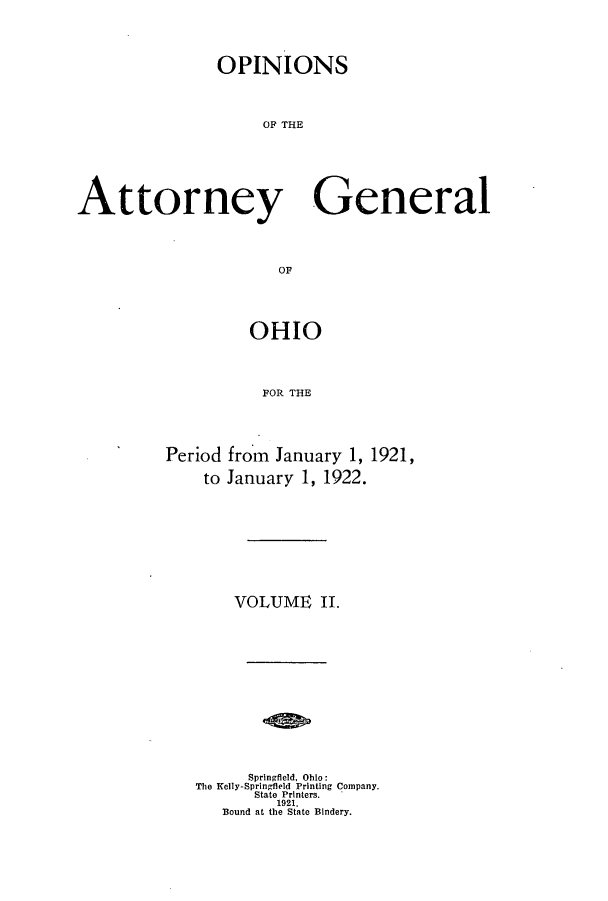 handle is hein.sag/sagoh0100 and id is 1 raw text is: OPINIONS
OF THE
Attorney General
OF

Period
to

OHIO
FOR THE
from January 1, 1921,
January 1, 1922.
VOLUME II.

Springfield, Ohio:
The Kelly-Springfield Printing Company.
State Printers.
1921.
Bound at the State Bindery.



