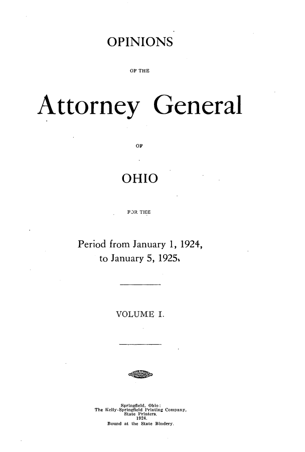 handle is hein.sag/sagoh0104 and id is 1 raw text is: OPINIONS
OF THE
Attorney General
OF

OHIO
FR THE
Period from January 1, 1924,
to January 5, 1925.

VOLUME I.
Springfield, Ohio:
The Kelly-Springfleld Printing Company,
State Printers.
1924.
Bound at the State Bindery.


