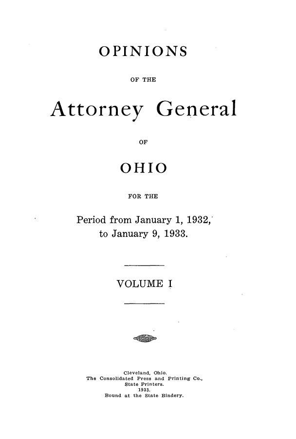 handle is hein.sag/sagoh0124 and id is 1 raw text is: OPINIONS
OF THE
Attorney General
OF

OHIO
FOR THE
Period from January 1, 1932,'
to January 9, 1933.

VOLUME I
Cleveland, Ohio.
The Consolidated Press and Printing Co.,
State Printers.
1933.
Bound at the State Bindery.



