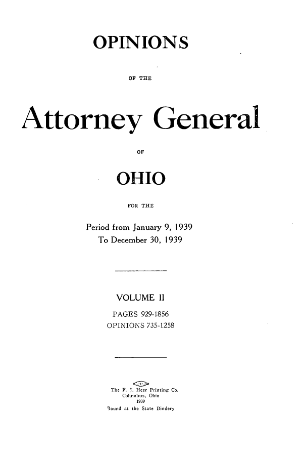 handle is hein.sag/sagoh0146 and id is 1 raw text is: OPINIONS
OF THE
Attorney General
OF

OHIO
FOR THE
Period from January 9, 1939
To December 30, 1939

VOLUME II
PAGES 929-1856
OPINIONS 735-1258
The F J. J.Heer Printing Co.
Columbus, Ohio
1939
S3ound at the State Bindery


