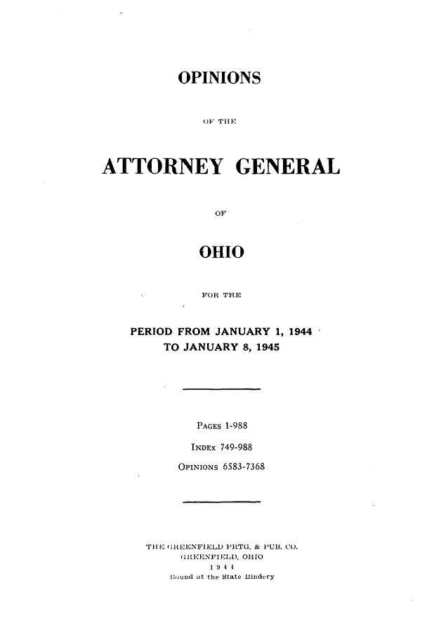 handle is hein.sag/sagoh0153 and id is 1 raw text is: OPINIONS
OF T11E
ATTORNEY GENERAL
OF
OHIO
FOR THE
PERIOD FROM JANUARY 1, 1944
TO JANUARY 8, 1945
PAGES 1-988
INDEx 749-988
OPINIONs 6583-7368
THE uREENFIELD PRTG. & PUB. CO.
HltEENFIELD, 01110
1 9 4 4
Iound at the State Bindery



