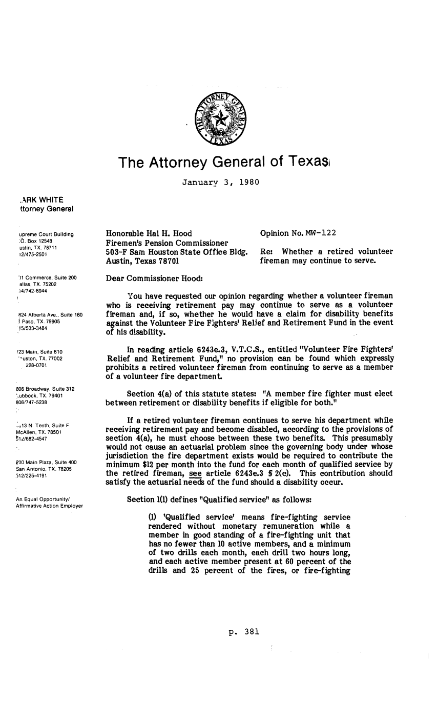 handle is hein.sag/sagtx0015 and id is 1 raw text is: The Attorney General of Texas
January 3, 1980

.ARK WHITE
ttorney General
upreme Court Building
-.. Box 12548
ustin, TX. 78711
12/475-2501
11 Commerce, Suite 200
allas, TX, 75202
14/742-8944
824 Alberta Ave., Suite 160
I Paso, TX. 79905
15/533-3484
723 Main, Suite 610
uston, TX. 77002
228-0701
806 Broadway, Suite 312
,ubbock, TX. 79401
806/747-5238
-1A3 N. Tenth, Suite F
McAllen, TX. 78501
$12/682-4547
200 Main Plaza, Suite 400
San Antonio, TX 78205
,)12/225-4191
An Equal Opportunity/
Affirmative Action Employer

Honorable Hal H. Hood
Firemen's Pension Commissioner
503-F Sam Houston State Office Bldg.
Austin, Texas 78701

Opinion No. MW-122
Re: Whether a retired volunteer
fireman may continue to serve.

Dear Commissioner Hood:
You have requested our opinion regarding whether a volunteer fireman
who is receiving retirement pay may continue to serve as a volunteer
fireman and, if so, whether he would have a claim for disability benefits
against the Volunteer Fire Fighters' Relief and Retirement Fund in the event
of his disability.
In reading article 6243e.3, V.T.C.S., entitled Volunteer Fire Fighters'
Relief and Retirement Fund, no provision can be found which expressly
prohibits a retired volunteer fireman from continuing to serve as a member
of a volunteer fire department.
Section 4(a) of this statute states: A member fire fighter must elect
between retirement or disability benefits if eligible for both.
If a retired volunteer fireman continues to serve his department while
receiving retirement pay and become disabled, according to the provisions of
section 4(a), he must choose between these two benefits. This presumably
would not cause an actuarial problem since the governing body under whose
jurisdiction the fire department exists would be required to contribute the
minimum $12 per month into the fund for each month of qualified service by
the retired fireman, see article 6243e.3 S 2(c). This contribution should
satisfy the actuarial needs of the fund should a disability occur.
Section 1(1) defines Qualified service as follows:
(1) 'Qualified service' means fire-fighting service
rendered without monetary remuneration while a
member in good standing of a fire-fighting unit that
has no fewer than 10 active members, and a minimum
of two drills each month, each drill two hours long,
and each active member present at 60 percent of the
drills and 25 percent of the fires, or fire-fighting

p. 381


