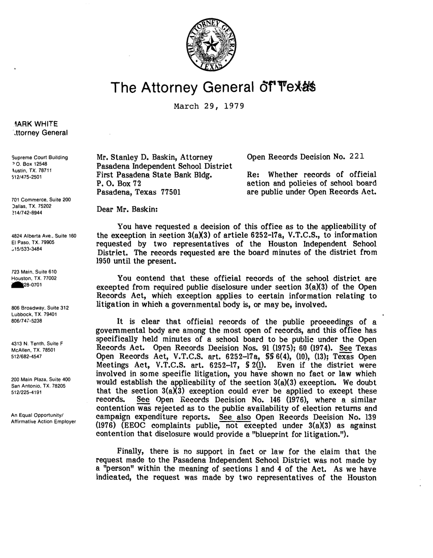 handle is hein.sag/sagtx0018 and id is 1 raw text is: The Attorney General ffe:A)
March 29, 1979

1ARK WHITE
.ttorney General
Supreme Court Building
0. Box 12548
Nustin, TX. 78711
512/475-2501
701 Commerce, Suite 200
Dallas, TX. 75202
214/742-8944
4824 Alberta Ave., Suite 160
El Paso, TX. 79905
.15/533-3484
723 Main, Suite 610
Houston, TX. 77002
M28-0701
806 Broadway, Suite 312
Lubbock, TX. 79401
806/747-5238
4313 N. Tenth, Suite F
McAllen. TX. 78501
512/682-4547
200 Main Plaza. Suite 400
San Antonio, TX. 78205
512/225-4191
An Equal Opportunity/
Affirmative Action Employer

Mr. Stanley D. Baskin, Attorney
Pasadena Independent School District
First Pasadena State Bank Bldg.
P. 0. Box 72
Pasadena, Texas 77501

Open Records Decision No. 221
Re: Whether records of official
action and policies of school board
are public under Open Records Act.

Dear Mr. Baskin:
You have requested a decision of this office as to the applicability of
the exception in section 3(aX3) of article 6252-17a, V.T.C.S., to information
requested by two representatives of the Houston Independent School
District. The records requested are the board minutes of the district from
1950 until the present.
You contend that these official records of the school district are
excepted from required public disclosure under section 3(a)(3) of the Open
Records Act, which exception applies to certain information relating to
litigation in which a governmental body is, or may be, involved.
It is clear that official records of the public proceedings of a
governmental body are among the most open of records, and this office has
specifically held minutes of a school board to be public under the Open
Records Act. Open Records Decision Nos. 91 (1975); 60 (1974). See Texas
Open Records Act, V.T.C.S. art. 6252-17a, SS 6(4), (10), (13); Texas Open
Meetings Act, V.T.C.S. art. 6252-17, S 2(1).  Even if the district were
involved in some specific litigation, you have shown no fact or law which
would establish the applicability of the section 3(a)(3) exception. We doubt
that the section 3(aX3) exception could ever be applied to except these
records.  See Open Records Decision No. 146 (1976), where a similar
contention was rejected as to the public availability of election returns and
campaign expenditure reports. See also Open Records Decision No. 139
(1976) (EEOC complaints public, not excepted under 3(a)(3) as against
contention that disclosure would provide a blueprint for litigation.).
Finally, there is no support in fact or law for the claim that the
request made to the Pasadena Independent School District was not made by
a person within the meaning of sections 1 and 4 of the Act. As we have
indicated, the request was made by two representatives of the Houston


