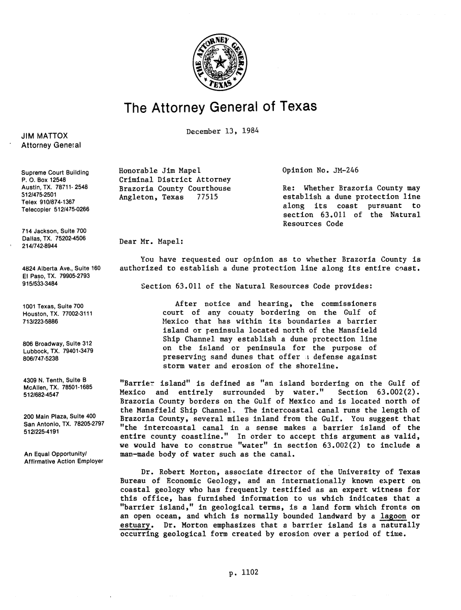 handle is hein.sag/sagtx0024 and id is 1 raw text is: The Attorney General of Texas

December 13, 1984

JIM MATTOX
Attorney General

Supreme Court Building
P. 0. Box 12548
Austin, TX. 78711- 2548
512/475-2501
Telex 910/874-1367
Telecopler 512/475-0266
714 Jackson, Suite 700
Dallas, TX. 75202-4506
214/742-8944
4824 Alberta Ave., Suite 160
El Paso, TX. 79905-2793
915/533-3484
1001 Texas, Suite 700
Houston, TX. 77002-3111
713/223-5886
806 Broadway, Suite 312
Lubbock, TX. 79401-3479
806/747-5238
4309 N. Tenth, Suite B
McAllen, TX. 78501-1685
512/682-4547
200 Main Plaza, SuIte 400
San Antonio, TX. 78205-2797
512/225-4191
An Equal Opportunity/
Affirmative Action Employer

Honorable Jim Mapel
Criminal District Attorney
Brazoria County Courthouse
Angleton, Texas   77515

Opinion No. JM-246
Re: Whether Brazoria County may
establish a dune protection line
along its coast pursuant to
section 63.011 of the Natural
Resources Code

Dear Mr. Mapel:
You have requested our opinion as to whether Brazoria County is
authorized to establish a dune protection line along its entire coast.
Section 63.011 of the Natural Resources Code provides:
After notice and hearing, the commissioners
court of any couaty bordering on the Gulf of
Mexico that has within its boundaries a barrier
island or peninsula located north of the Mansfield
Ship Channel may establish a dune protection line
on the island or peninsula for the purpose of
preserving sand dunes that offer t defense against
storm water and erosion of the shoreline.
Barrie- island is defined as an island bordering on the Gulf of
Mexico  and   entirely  surrounded  by  water.    Section  63.002(2).
Brazoria County borders on the Gulf of Mexico and is located north of
the Mansfield Ship Channel. The intercoastal canal runs the length of
Brazoria County, several miles inland from the Gulf. You suggest that
the intercoastal canal in a sense makes a barrier island of the
entire county coastline. In order to accept this argument as valid,
we would have to construe water in section 63.002(2) to include a
man-made body of water such as the canal.
Dr. Robert Morton, associate director of the University of Texas
Bureau of Economic Geology, and an internationally known expert on
coastal geology who has frequently testified as an expert witness for
this office, has furnished information to us which indicates that a
barrier island, in geological terms, is a land form which fronts on
an open ocean, and which is normally bounded landward by a lagoon or
estuary. Dr. Morton emphasizes that a barrier island is a naturally
occurring geological form created by erosion over a period of time.

p. 1102


