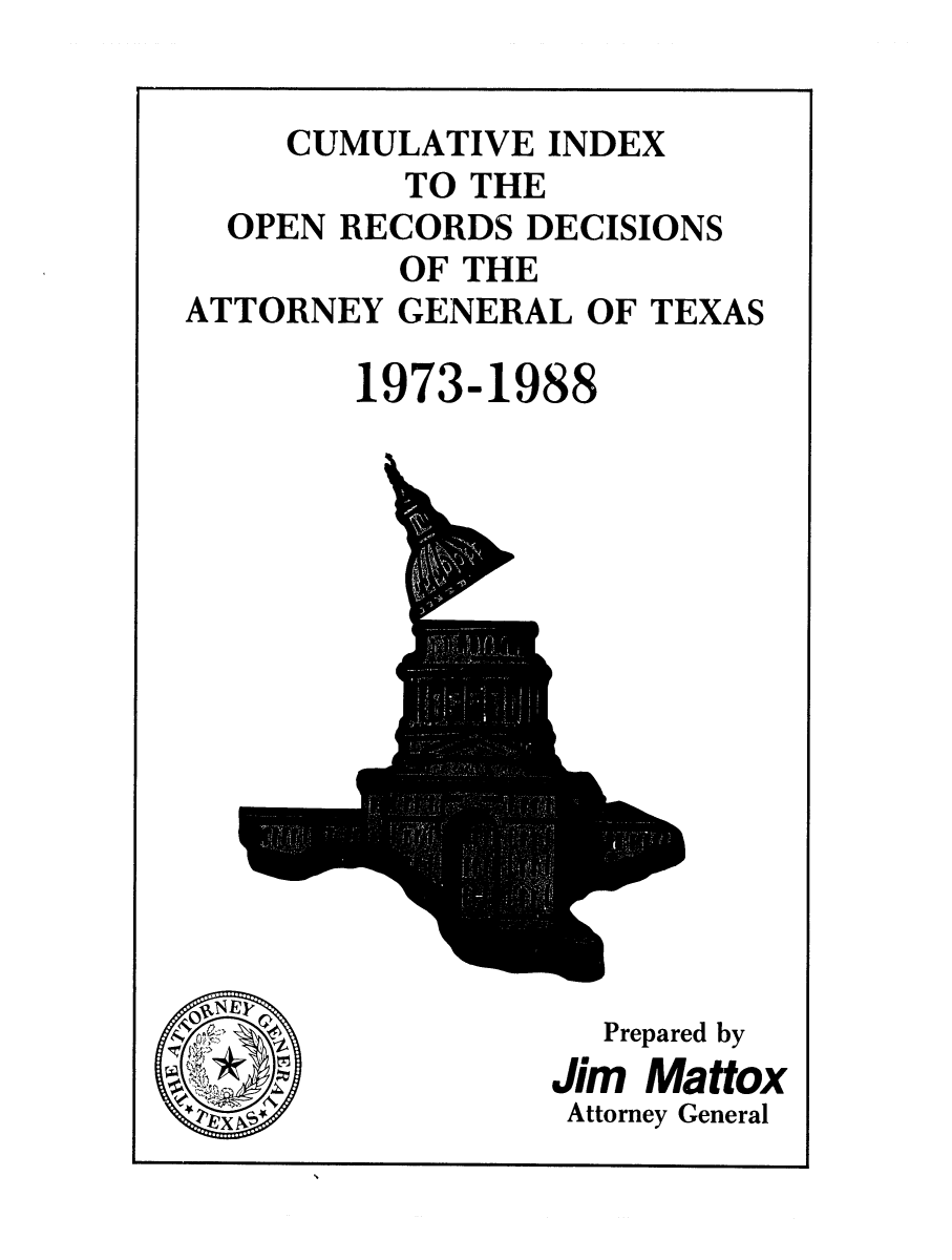 handle is hein.sag/sagtx0034 and id is 1 raw text is: CUMULATIVE INDEX
TO THE
OPEN RECORDS DECISIONS
OF THE
ATTORNEY GENERAL OF TEXAS
1973-1988

oN

Prepared by
Jim Mattox
Attorney General


