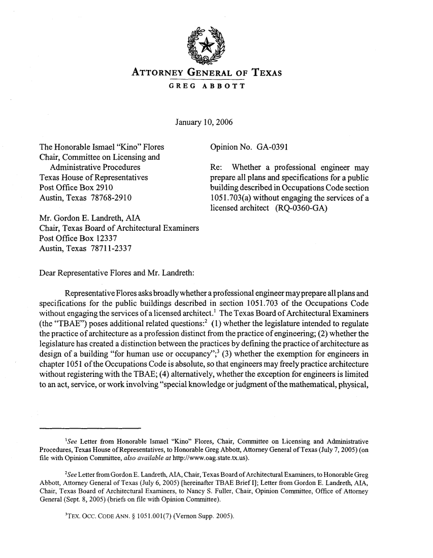 handle is hein.sag/sagtx0087 and id is 1 raw text is: ATTORNEY GENERAL OF TEXAS
GREG ABBOTT
January 10, 2006
The Honorable Ismael Kino Flores             Opinion No. GA-0391
Chair, Committee on Licensing and
Administrative Procedures                   Re:  Whether a professional engineer may
Texas House of Representatives                prepare all plans and specifications for a public
Post Office Box 2910                          building described in Occupations Code section
Austin, Texas 78768-2910                       1051.703(a) without engaging the services of a
licensed architect (RQ-0360-GA)
Mr. Gordon E. Landreth, AIA
Chair, Texas Board of Architectural Examiners
Post Office Box 12337
Austin, Texas 78711-2337
Dear Representative Flores and Mr. Landreth:
Representative Flores asks broadly whether a professional engineer may prepare all plans and
specifications for the public buildings described in section 1051.703 of the Occupations Code
without engaging the services of a licensed architect.' The Texas Board of Architectural Examiners
(the TBAE) poses additional related questions:2 (1) whether the legislature intended to regulate
the practice of architecture as a profession distinct from the practice of engineering; (2) whether the
legislature has created a distinction between the practices by defining the practice of architecture as
design of a building for human use or occupancy;' (3) whether the exemption for engineers in
chapter 1051 of the Occupations Code is absolute, so that engineers may freely practice architecture
without registering with the TBAE; (4) alternatively, whether the exception for engineers is limited
to an act, service, or work involving special knowledge or judgment of the mathematical, physical,
'See Letter from Honorable Ismael Kino Flores, Chair, Committee on Licensing and Administrative
Procedures, Texas House of Representatives, to Honorable Greg Abbott, Attorney General of Texas (July 7, 2005) (on
file with Opinion Committee, also available at http.//www.oag.state.tx.us).
2See Letter from Gordon E. Landreth, AIA, Chair, Texas Board of Architectural Examiners, to Honorable Greg
Abbott, Attorney General of Texas (July 6, 2005) [hereinafter TBAE Brief I]; Letter from Gordon E. Landreth, AIA,
Chair, Texas Board of Architectural Examiners, to Nancy S. Fuller, Chair, Opinion Committee, Office of Attorney
General (Sept. 8, 2005) (briefs on file with Opinion Committee).

3TEX. Occ. CODE ANN. § 1051.001(7) (Vernon Supp. 2005).


