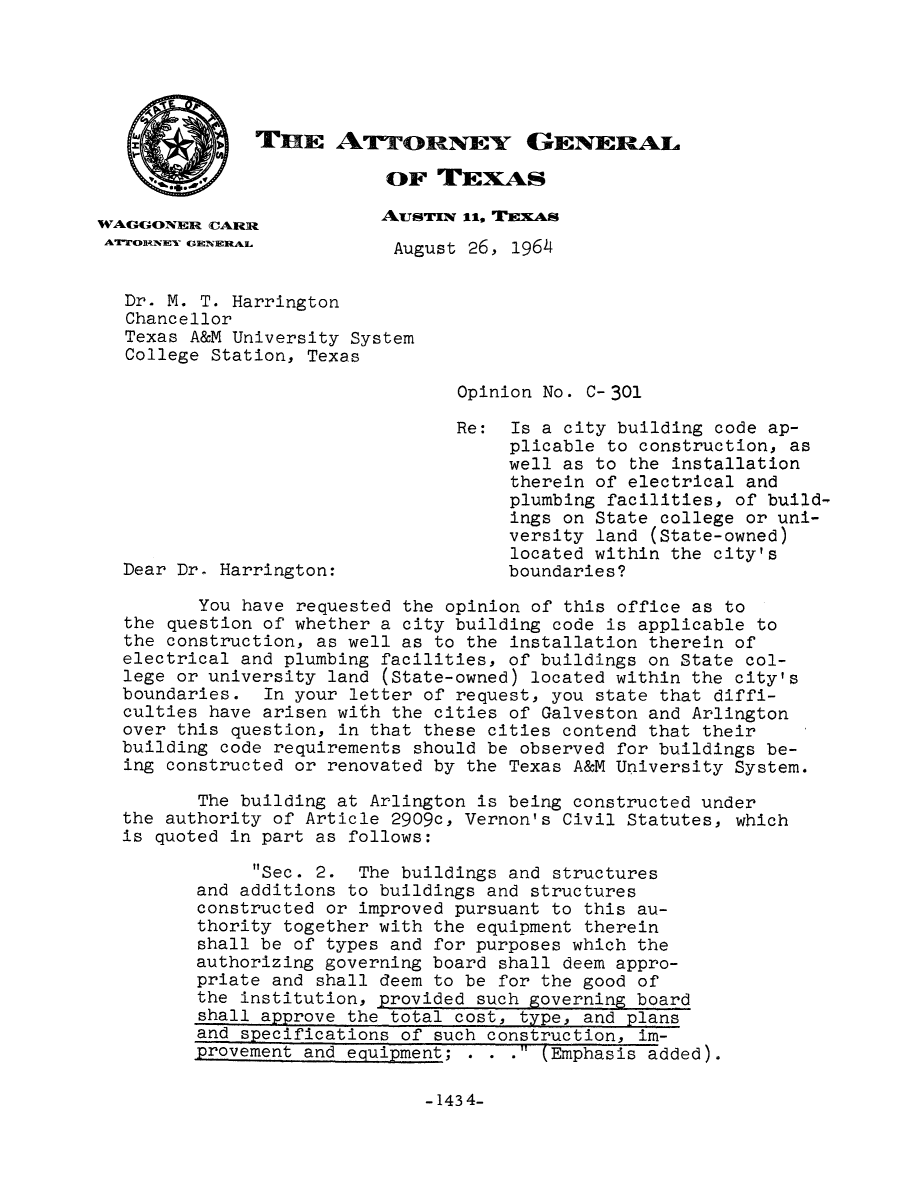 handle is hein.sag/sagtx0105 and id is 1 raw text is: THE ATrrORNEY GENERAL

OF TEXAS
WAGGONER CARR             ArSTrx 11. TEXAS
ArORNEYV GENERAL         August 26, 1964
Dr. M. T. Harrington
Chancellor
Texas A&M University System
College Station, Texas
Opinion No. C-301
Re: Is a city building code ap-
plicable to construction, as
well as to the installation
therein of electrical and
plumbing facilities, of build-
ings on State college or uni-
versity land (State-owned)
located within the city's
Dear Dr. Harrington:                boundaries?
You have requested the opinion of this office as to
the question of whether a city building code is applicable to
the construction, as well as to the installation therein of
electrical and plumbing facilities, of buildings on State col-
lege or university land (State-owned) located within the city's
boundaries. In your letter of request, you state that diffi-
culties have arisen with the cities of Galveston and Arlington
over this question, in that these cities contend that their
building code requirements should be observed for buildings be-
ing constructed or renovated by the Texas A&M University System.
The building at Arlington is being constructed under
the authority of Article 2909c, Vernon's Civil Statutes, which
is quoted in part as follows:
Sec. 2. The buildings and structures
and additions to buildings and structures
constructed or improved pursuant to this au-
thority together with the equipment therein
shall be of types and for purposes which the
authorizing governing board shall deem appro-
priate and shall deem to be for the good of
the institution, provided such governing board
shall approve the total cost, type, and plans
and specifications of such construction, im-
provement and equipment; . . . (Emphasis added).

-1434-


