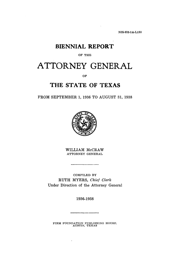 handle is hein.sag/sagtx0157 and id is 1 raw text is: N35-938-lm-L180

BIENNIAL REPORT
OF THE
ATTORNEY GENERAL
OF
THE STATE OF TEXAS
FROM SEPTEMBER 1, 1936 TO AUGUST 31, 1938

WILLIAM McCRAW
ATTORNEY GENERAL
COMPILED BY
RUTH MYERS, Chief Clerk
Under Direction of the Attorney General
1936-1938

FIRM FOUNDATION PUBLISHING HOUSE,
AUSTIN, TEXAS


