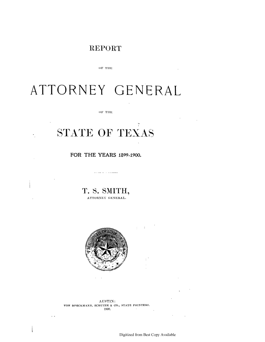 handle is hein.sag/sagtx0197 and id is 1 raw text is: REPORT
ATTORNEY GENERAL
OF THElI~

STATE OF TEXAS
FOR THE YEARS 1899-1900.
T. S. SMITH,
ATTORNI.Y GENERAL.

AUSTIN:
VON BOECKMANN, SCHUTZE & CO., STATE PRINTERS.
1900.

Digitized from Best Copy Available

I


