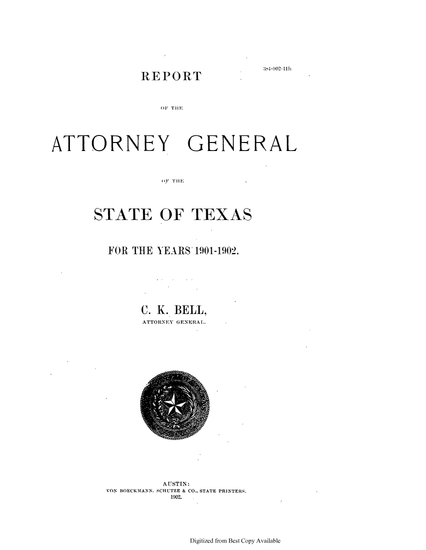 handle is hein.sag/sagtx0198 and id is 1 raw text is: .~'*.4-lO~i lilt

REPORT
M.''rillE

ATTORNEY

GENERAL

)f, Till.;

STATE OF TEXAS
FOR THE YEARS 1901-1902.
C. K. BELL,
ATTORNEY GENERAL.

AUSTIN:
VON BOECKMANN. SCHUTZE & CO., STATE PRINTERS.
1902.

Digitized from Best Copy Available


