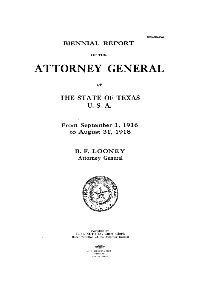 handle is hein.sag/sagtx0205 and id is 1 raw text is: B295-91&-1500
BIENNIAL REPORT
OF THE
ATTORNEY GENERAL
OF

THE STATE OF TEXAS
U. S. A.
From September 1, 1916
to August 31, 1918

B. F. LOONEY
Attorney General
Compiled by
L. C. SUTTON, Chief Clerk
Under Direction of the Attorney General
A C BALDWIN & SONS
PRINTERS
AUSTIN. TEXAS



