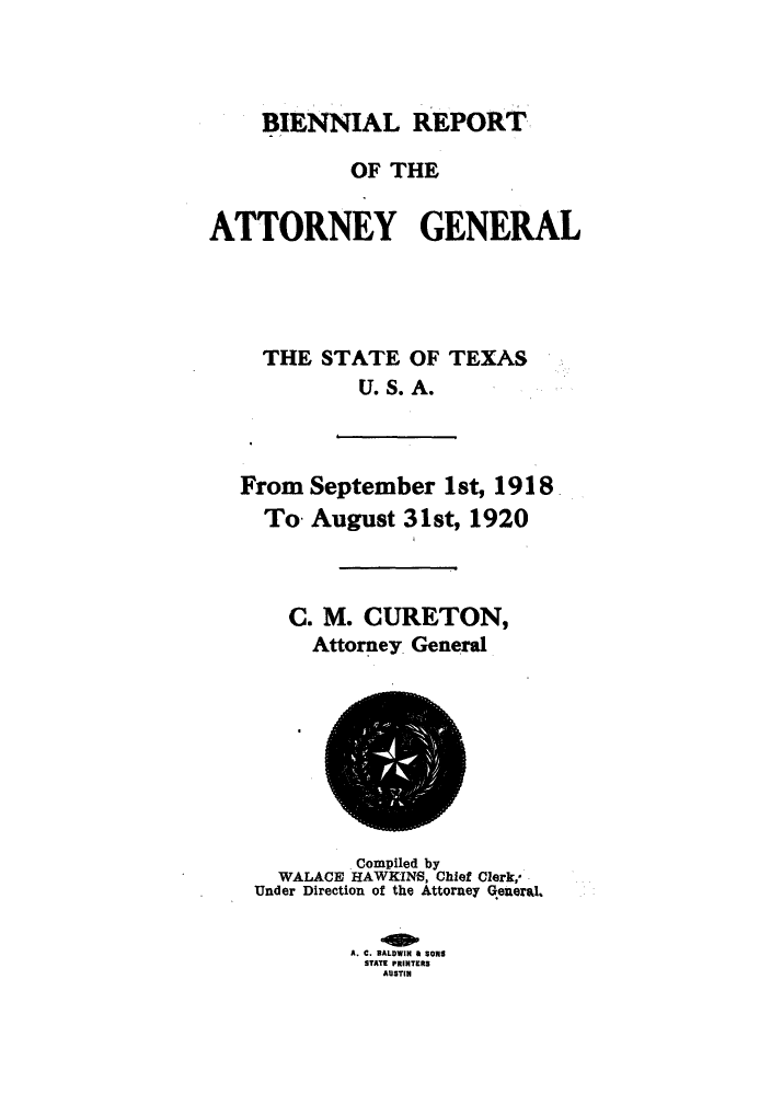 handle is hein.sag/sagtx0207 and id is 1 raw text is: ï»¿BIENNIAL REPORT
OF THE
ATTORNEY GENERAL
THE STATE OF TEXAS
U.S. A.

From
To.

September 1st, 1918
August 31st, 1920

C. M. CURETON,
Attorney General

Compiled by
WALACE HAWKINS, Chief Clerk,-
Under Direction of the Attorney General.
A. C. BALDWIN & SONg
STATE PRINTERS
AUSTIN


