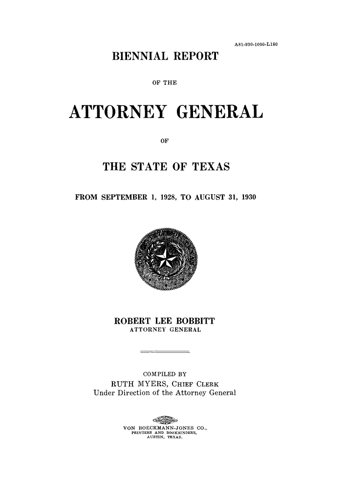 handle is hein.sag/sagtx0212 and id is 1 raw text is: A81-930-1000-L1SO
BIENNIAL REPORT
OF' THE
ATTORNEY GENERAL
OF
THE STATE OF TEXAS
FROM SEPTEMBER 1, 1928, TO AUGUST 31, 1930

ROBERT LEE BOBBITT
ATTORNEY GENERAL
COMPILED BY
RUTH MYERS, CHIEF CLERK
Under Direction of the Attorney General
VON BOECKMANN-JONES CO.,
PRINTERS AND BOOKBINDERS,
AUSTIN, TEXAS.


