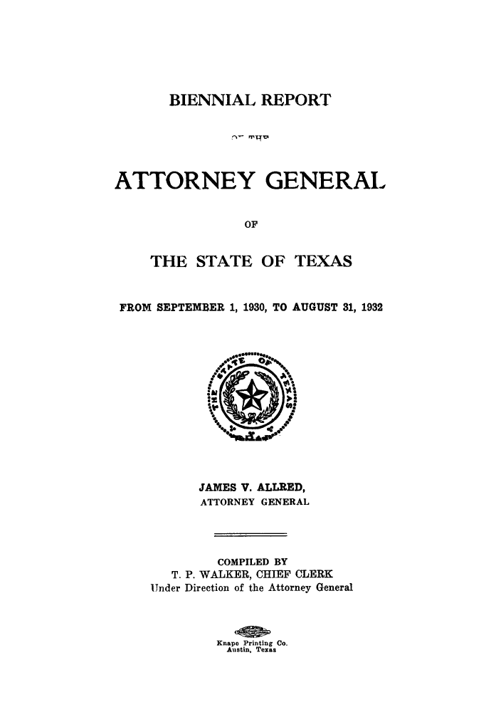 handle is hein.sag/sagtx0213 and id is 1 raw text is: BIENNIAL REPORT
ATTORNEY GENERAL
OF
THE STATE OF TEXAS
FROM SEPTEMBER 1, 1930, TO AUGUST 31, 1932

JAMES V. ALLRED,
ATTORNEY GENERAL
COMPILED BY
T. P. WALKER, CHIEF CLERK
Under Direction of the Attorney General
Knape Printing Co.
Austin, Texas


