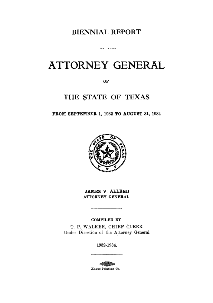 handle is hein.sag/sagtx0214 and id is 1 raw text is: BIENNIAL REPORT
ATTORNEY GENERAL
OF
THE STATE OF TEXAS
FROM SEPTEMBER 1, 1932 TO AUGUST 31, 1934

JAMES V. ALLRED
ATTORNEY GENERAL
COMPILED BY
T. P. WALKER, CHIEF CLERK
Under Direction of the Attorney General
1932-1934.

Knape Printing Co.


