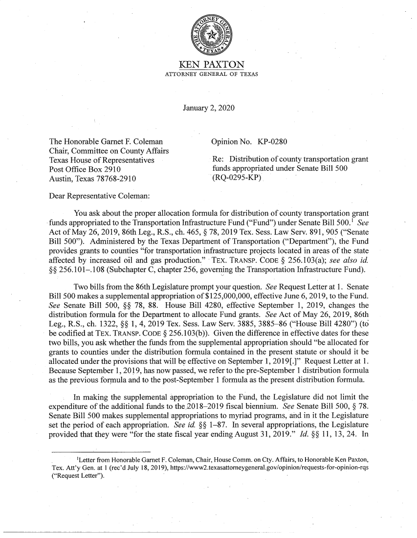handle is hein.sag/sagtx0222 and id is 1 raw text is: 





                                     IEN PAXTON
                                 ATTORNEY  GENERAL OF TEXAS



                                      January 2, 2020



The Honorable  Garnet F. Coleman              Opinion No.  KP-0280
Chair, Committee on County Affairs
Texas House  of Representatives               Re:  Distribution of county transportation grant
Post Office Box 2910                          funds appropriated under Senate Bill 500
Austin, Texas 78768-2910                      (RQ-0295-KP)

Dear Representative Coleman:

       You ask about the proper allocation formula for distribution of county transportation grant
funds appropriated to the Transportation Infrastructure Fund (Fund) under Senate Bill 500.' See
Act of May 26, 2019, 86th Leg., R.S., ch. 465, § 78, 2019 Tex. Sess. Law Serv. 891, 905 (Senate
Bill 500). Administered by the Texas Department of Transportation (Department), the Fund
provides grants to counties for transportation infrastructure projects located in areas of the state
affected by increased oil and gas production. TEX. TRANSP. CODE  § 256.103(a); see also id.
§§ 256.101-.108 (Subchapter C, chapter 256, governing the Transportation Infrastructure Fund).

       Two  bills from the 86th Legislature prompt your question. See Request Letter at 1. Senate
Bill 500 makes a supplemental appropriation of $125,000,000, effective June 6, 2019, to the Fund.
See Senate Bill 500, §§ 78, 88.  House  Bill 4280, effective September 1, 2019, changes the
distribution formula for the Department to allocate Fund grants. See Act of May 26, 2019, 86th
Leg., R.S., ch. 1322, §§ 1, 4, 2019 Tex. Sess. Law Serv. 3885, 3885-86 (House Bill 4280) (td
be codified at TEX. TRANSP. CODE § 256.103(b)). Given the difference in effective dates for these
two bills, you ask whether the funds from the supplemental appropriation should be allocated for
grants to counties under the distribution formula contained in the present statute or should it be
allocated under the provisions that will be effective on September 1, 2019[.] Request Letter at 1.
Because September  1, 2019, has now passed, we refer to the pre-September 1 distribution formula
as the previous formula and to the post-September 1 formula as the present distribution formula.

       In making the supplemental appropriation to the Fund, the Legislature did not limit the
expenditure of the additional funds to the)2018-2019 fiscal biennium. See Senate Bill 500, § 78.
Senate Bill 500 makes supplemental appropriations to myriad programs, and in it the Legislature
set the period of each appropriation. See id. §§ 1-87. In several appropriations, the Legislature
provided that they were for the state fiscal year ending August 31, 2019. Id. §§ 11, 13, 24. In


         Letter from Honorable Garnet F. Coleman, Chair, House Comm. on Cty. Affairs, to Honorable Ken Paxton,
 Tex. Att'y Gen. at 1 (rec'd July 18, 2019), https://www2.texasattorneygeneral.gov/opinion/requests-for-opinion-rqs
 (Request Letter).


