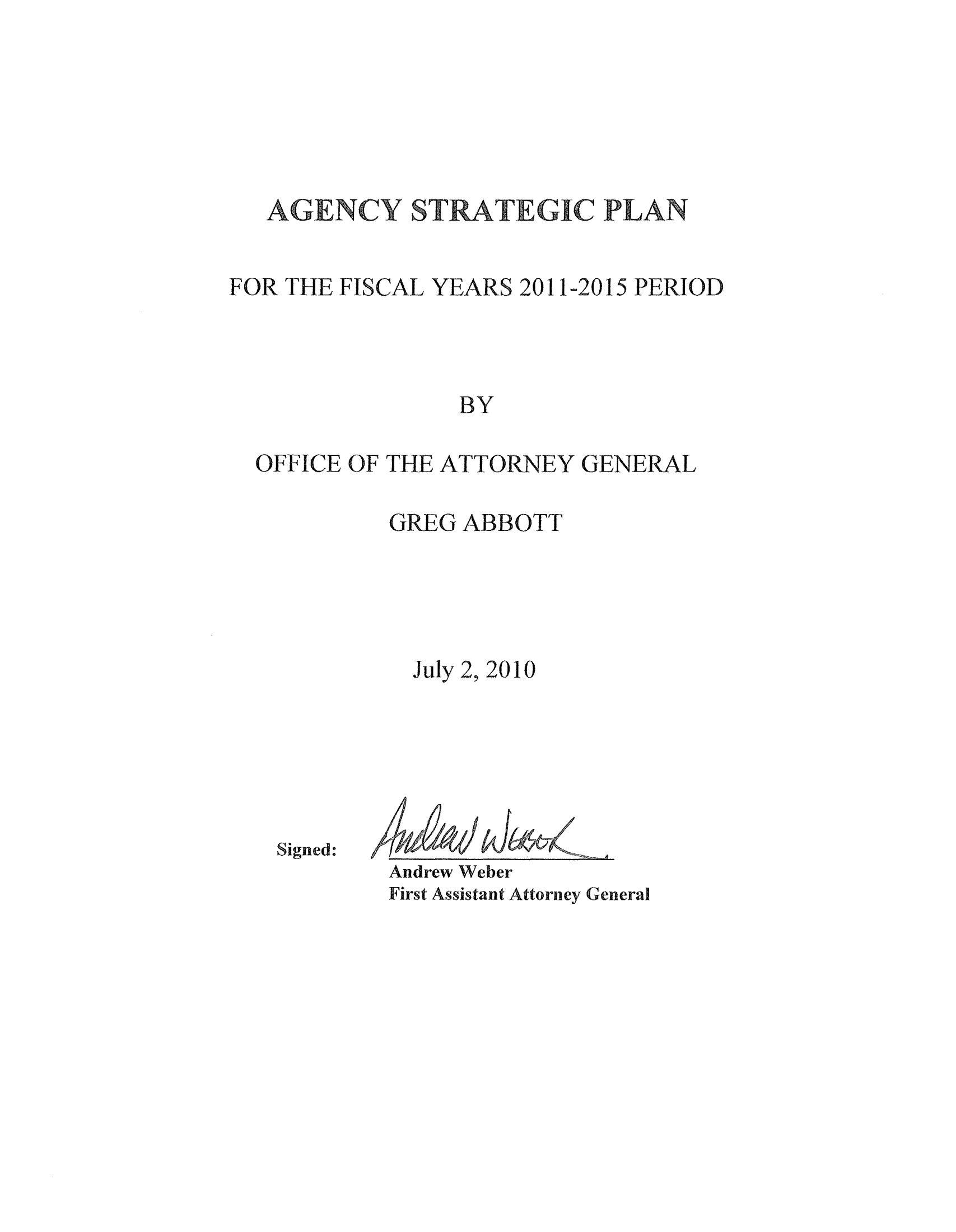 handle is hein.sag/sagtx201001 and id is 1 raw text is: AGff-ENCY STRATEGIC PLAN
FOR THE FISCAL YEARS 2011-2015 PERIOD
BY
OFFICE OF THE ATTORNEY GENERAL

GREG ABBOTT
July 2, 2010
Signed:
Andrew Weber
First Assistant Attorney General



