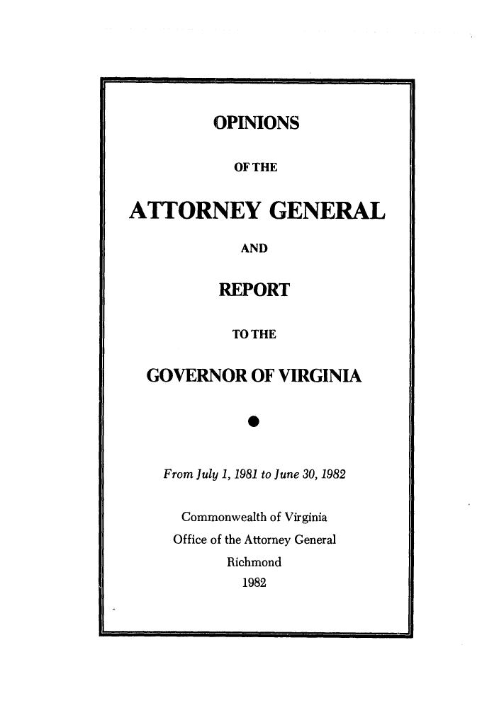 handle is hein.sag/sagva0003 and id is 1 raw text is: OPINIONSOF THEATTORNEY GENERALANDREPORTTO THEGOVERNOR OF VIRGINIA0From July 1, 1981 to June 30, 1982Commonwealth of VirginiaOffice of the Attorney GeneralRichmond1982