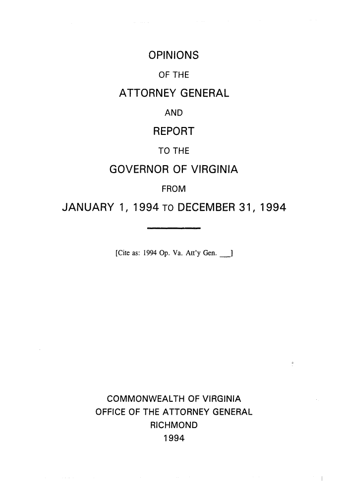 handle is hein.sag/sagva0017 and id is 1 raw text is: OPINIONSOF THEATTORNEY GENERALANDREPORTTO THEGOVERNOR OF VIRGINIAFROMJANUARY 1, 1994 TO DECEMBER 31, 1994[Cite as: 1994 Op. Va. Att'y Gen. ]COMMONWEALTH OF VIRGINIAOFFICE OF THE ATTORNEY GENERALRICHMOND1994