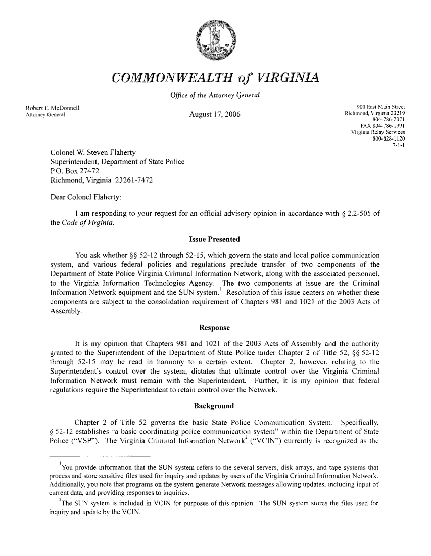 handle is hein.sag/sagva0029 and id is 1 raw text is: COMMONWEALTH of VTRGINIAOffice of the Attorney GeneralRobert F. McDonnell                                                                        900 East Main StreetAttorney General                             August 17, 2006                            RwhmondVirginia 23219804-756-2071FAX 804-786-1991Virginia Relay serv ices800-828-1120Colonel W. Steven FlahertySuperintendent, Department of State PoliceP.O. Box 27472Richmond, Virginia 2326R1-7472Dear Colonel Flaherty:I am responding to your request for an official advisory opinion in accordance with § 2.2-505 ofthe Code of Virginia.Issue PresentedYou ask whether §§ 52-12 through 52-15, which govern the state and local police communicationsystem, and various federal policies and regulations preclude transfer of two components of theDepartment of State Police Virginia Criminal Information Network, along with the associated personnel,to the Virginia Information Technologies Agency. The two components at issue are the CriminalInformation Network equipment and the SUN system.' Resolution of this issue centers on whether thesecomponents are subject to the consolidation requirement of Chapters 981 and 1021 of the 2003 Acts ofAssembly.ResponseIt is my opinion that Chapters 981 and 1021 of the 2003 Acts of Assembly and the authoritygranted to the Superintendent of the Department of State Police under Chapter 2 of Title 52, §§ 52-12through 52-15 may be read in harmony to a certain extent. Chapter 2, however, relating to theSuperintendent's control over the system, dictates that ultimate control over the Virginia CriminalInformation Network must remain with the Superintendent. Further, it is my opinion that federalregulations require the Superintendent to retain control over the Network.BackgroundChapter 2 of Title 52 governs the basic State Police Communication System. Specifically,§ 52-12 establishes a basic coordinating police communication system within the Department of StatePolice (VSP). The Virginia Criminal Information Network2 (VCIN) currently is recognized as theYou provide information that the SUN system refers to the several servers, disk arrays, and tape systems thatprocess and store sensitive files used for inquiry and updates by users of the Virginia Criminal Information Network.Additionally, you note that programs on the system generate Network messages allowing updates, including input ofcurrent data, and providing responses to inquiries.7The SUN system is included in VCIN for purposes of this opinion. The SUN system stores the files used forinquiry and update by the VCIN.
