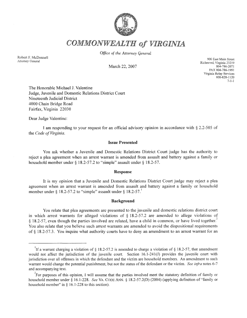 handle is hein.sag/sagva0030 and id is 1 raw text is: COMMONWEALTH of VIRGINIAOffice of the Attorney GeneralRobert R. McDonnell                                                                          900 East Main StreetAnorney Genteral                                                                          Richmond, Virginia 23219March 22, 2007                                       804-786-2071FAX 804-786-1991Virginia Relay Services800-828-11207-1-1The Honorable Michael J. ValentineJudge, Juvenile and Domestic Relations District CourtNineteenth Judicial District4000 Chain Bridge RoadFairfax, Virginia 22030Dear Judge Valentine:I am responding to your request for an official advisory opinion in accordance with § 2.2-505 ofthe Code of Virginia.Issue PresentedYou ask whether a Juvenile and Domestic Relations District Court judge has the authority toreject a plea agreement when an arrest warrant is amended from assault and battery against a family orhousehold member under § 18.2-57.2 to simple assault under § 18.2-57.ResponseIt is my opinion that a Juvenile and Domestic Relations District Court judge may reject a pleaagreement when an arrest warrant is amended from assault and battery against a family or householdmember under § 18.2-57.2 to simple assault under § 1 8.2-57BackgroundYou relate that plea agreements are presented to the juvenile and domestic relations district courtin which arrest warrants for alleged violations of § 18.2-57.2 are amended to allege violations of§ 18.2-57, even though the parties involved are related, have a child in common, or have lived together.You also relate that you believe such arrest warrants are amended to avoid the dispositional requirementsof § 18.2-57.3. You inquire what authority courts have to deny an amendment to an arrest warrant for anIf a warrant charging a violation of § 18.2-57.2 is amended to charge a violation of § 18.2-57, that amendmentwould not affect the jurisdiction of the juvenile court. Section 16.1-241(J) provides the juvenile court withjurisdiction over all offenses in which the defendant and the victim are household members. An amendment to suchwarrant would change the potential punishment, but not the status of the defendant or the victim. See infra notes 6-7and accompanying text.For purposes of this opinion, I will assume that the parties involved meet the statutory definition of family orhousehold member under § 16.1-228. See VA. CODE ANN. § 18.2-57.2(D) (2004) (applying definition of family orhousehold member in § 16.1-228 to this section).