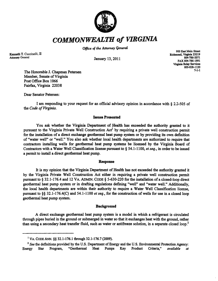 handle is hein.sag/sagva0035 and id is 1 raw text is: COMMONWEALTH of VIRGINIAOffice of the Attorney generalKenneth T. Cuccinelli, I                                                                       900 East Main streetAttorey General                                         1301Richmond, Virgina 23219lJanuary 13, 2011804-786-2071nuaryFAX 804-786-1991Vigina Relay Servime800-828-1120The Honorable J. Chapman Petersen                                                                7-1-1Member, Senate of VirginiaPost Office Box 1066Fairfax, Virginia 220328Dear Senator Petersen:I am responding to your request for an official advisory opinion in accordance with § 2.2-5 05 ofthe Code of Virginia.Issues PresentedYou ask whether the Virginia Department of Health has exceeded the authority granted to itpursuant to the Virginia Private Well Construction Acte by requiring a private well construction permitfor the installation of a direct exchange geothermal heat pump system or by providing its own definitionof water well or well. You also ask whether local health departments are authorized to require thatcontractors installing wells for geothermal heat pump systems be licensed by the Virginia Board ofContractors with a Water Well Classification license pursuant to § 54.1-1100, et seq., in order to be issueda permit to install a direct geothermal heat pump.ResponseIt is my opinion that the Virginia Department of Health has not exceeded the authority granted itby the Virginia Private Well Construction Act either in requiring a private well construction permitpursuant to § 32.1-176.4 and 12 VA. ADMIN. CODE § 5-630-220 for the installation of a closed-loop directgeothermal heat pump system or in drafting regulations defining well and water well. Additionally,the local health departments are within their authority to require a Water Well Classification license,pursuant to §§ 32.1-176.4(C) and 54.1-1100 et seq., for the construction of wells for use in a closed loopgeothermal heat pump system.BackgroundA direct exchange geothermal heat pump system is a model in which a refrigerant is circulatedthrough pipes buried in the ground or submerged in water so that it exchanges heat with the ground, ratherthan using a secondary heat transfer fluid, such as water or antifreeze solution, in a separate closed loop.'VA. CODE ANN. §§ 32.1-176.1 through 32.1-176.7 (2009).2 See the definitions provided by the U.S. Department of Energy and the U.S. Environmental Protection Agency:Energy   Star  Program,   Geothermal   Heat   Pumps    Key   Product   Criteria,  available  at