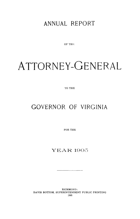 handle is hein.sag/sagva0045 and id is 1 raw text is: ï»¿ANNUAL REPORTATTORNEY-GENERALTO THEGOVERNOR OF VIRGINIAFOR THEYEAR 10.05RICHMOND:DAVIS BOTTOM, SUPERINTENDENT PUBLIC PRINTING1905