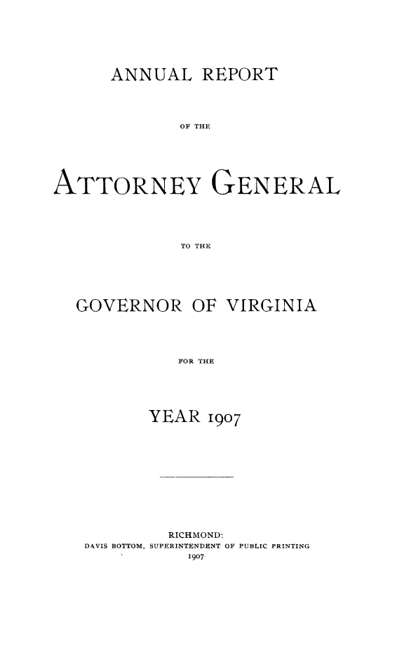 handle is hein.sag/sagva0047 and id is 1 raw text is: ï»¿ANNUAL REPORTOF THEATTORNEY GENERALTo THE,GOVERNOR OF VIRGINIAFOR THEYEAR 1907RICHMOND:DAVIS BOTTOM, SUPERINTENDENT OF PUBLIC PRINTING1907