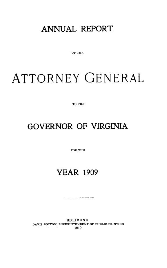 handle is hein.sag/sagva0049 and id is 1 raw text is: ï»¿ANNUAL REPORTOF THEATTORNEY GENERALTO THEGOVERNOR OF VIRGINIAFOR THEYEAR1909RICHMONDDAVIS BOTTOM. SUPERINTENDENT OF PUBLIC PRINTING1910