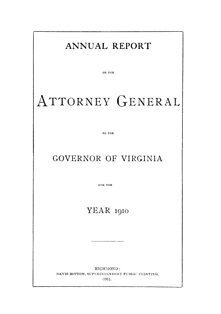 handle is hein.sag/sagva0050 and id is 1 raw text is: ï»¿ANNUAL REPORTOF THEATTORNEY GENERALTO THEGOVERNOR OF VIRGINIAYOR THEYEAR 1910RICH310ND:DAVIS BOTTOM, SUPERINTENDENT PUBLIC PRINTING.-1911.