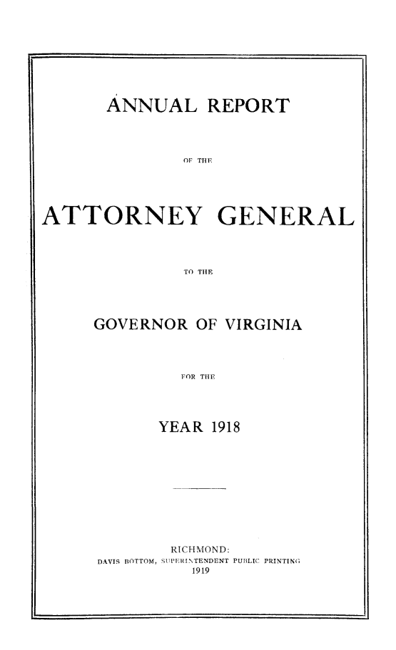 handle is hein.sag/sagva0058 and id is 1 raw text is: ï»¿ANNUAL REPORTOF TENATTORNEY GENERALTO THEFGOVERNOR OF VIRGINIAFOR T191YEAR 1918RICHMOND:DAVIS BOTTOM, SIPTERINTENDENT PUBLIC PRINTING1919