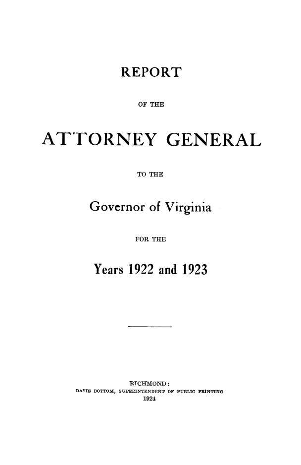 handle is hein.sag/sagva0062 and id is 1 raw text is: ï»¿REPORTOF THEATTORNEY GENERALTO THEGovernor of VirginiaFOR THEYears 1922 and 1923RICHMOND:DAVIS BOTTOM, SUPERINTENDENT OF PUBLIC PRINTING1924
