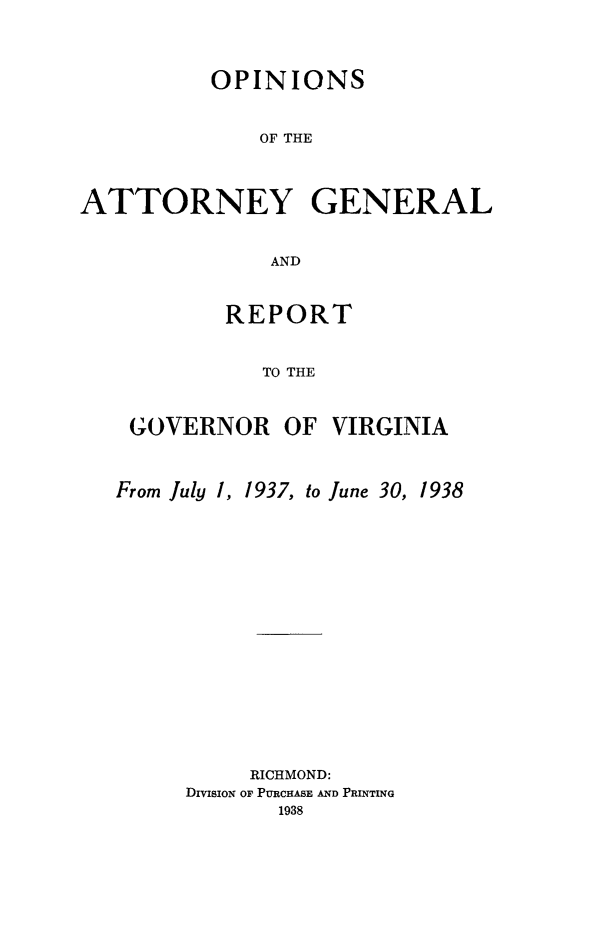 handle is hein.sag/sagva0076 and id is 1 raw text is: OPINIONSOF THEATTORNEY GENERALANDREPORTTO THEGOVERNOR OF VIRGINIAFrom July 1,1937, to June 30, 1938RICHMOND:DIVISION OF PURCHASE AND PRINTING1938