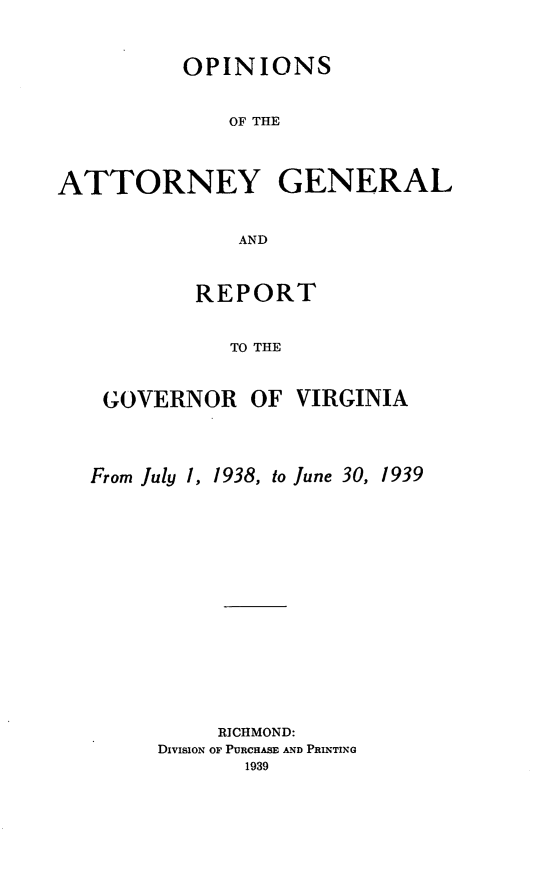 handle is hein.sag/sagva0077 and id is 1 raw text is: ï»¿OPINIONSOF THEATTORNEY GENERALANDREPORTTO THEGOVERNORFrom July 1, 1938, to June 30,RICHMOND:DivisIoN OF PURCHASE AND PRINTING1939OF VIRGINIA1939