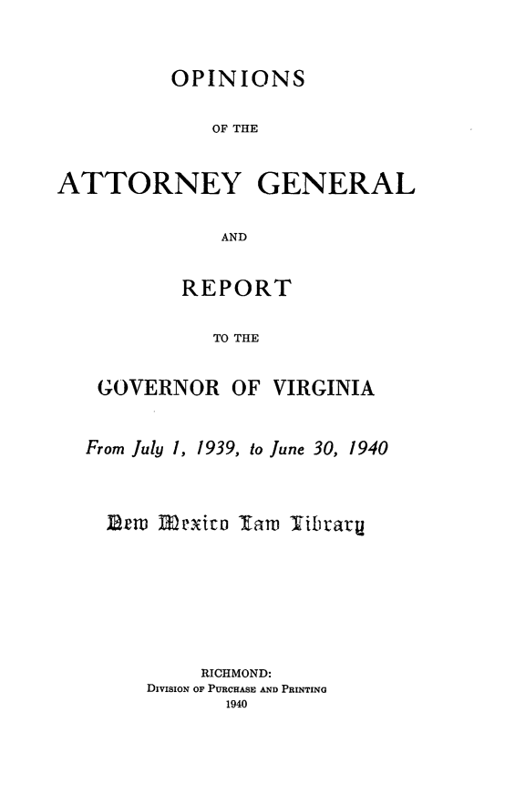 handle is hein.sag/sagva0078 and id is 1 raw text is: ï»¿OPINIONSOF THEATTORNEY GENERALANDREPORTTO THEGOVERNOR OF VIRGINIAFrom July 1, 1939, to June 30, 1940Brm rexica law TibraryRICHMOND:DivisioN OF PURCHASE AND PRINTING1940
