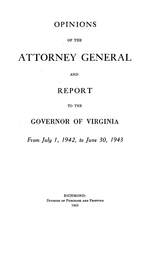 handle is hein.sag/sagva0081 and id is 1 raw text is: ï»¿OPINIONSOF THEATTORNEY GENERALANDREPORTTO THEGOVERNOR OFVIRGINIAFrom July 1, 1942, to June 30, 1943RICHMOND:DivisiON OF PURCHASE AND PRINTINo1943