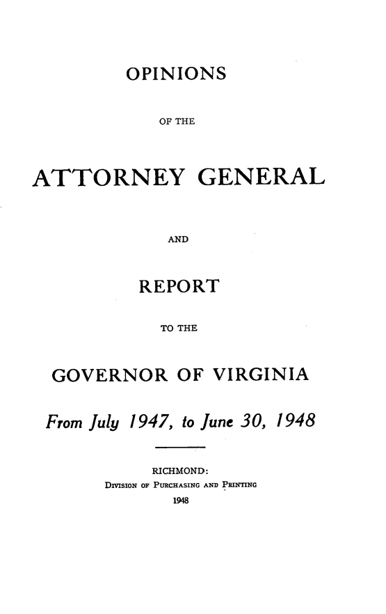 handle is hein.sag/sagva0086 and id is 1 raw text is: ï»¿OPINIONSOF THEATTORNEY GENERALANDREPORTTO THEGOVERNOR OF VIRGINIAFrom July1947, to June 30,RICHMOND:DivisioN oF PURCHASING AND PRINTING19481948