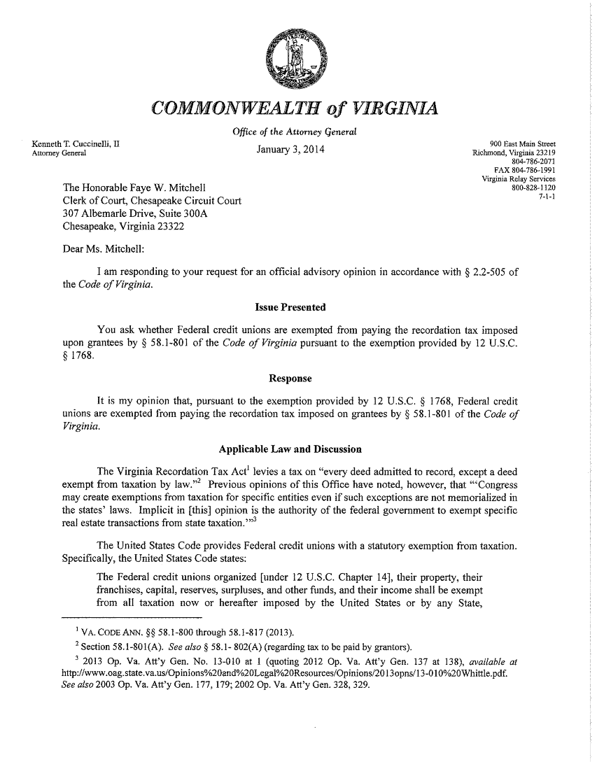 handle is hein.sag/sagva0119 and id is 1 raw text is: COMMONWEALTH of VIRGINIAOffice of the Attorney GeneralKenneth T. Cuccinelli, II                                                                  900 East Main StreetAttorney General                             January 3, 2014                            Richmond, Virginia 23219804-786-2071FAX 804-78641991Virginia Relay ServicesThe Honorable Faye W. Mitchell                                                           800-828-1120Clerk of Court, Chesapeake Circuit Court                                                       7-1-1307 Albemarle Drive, Suite 300AChesapeake, Virginia 23322Dear Ms. Mitchell:I am responding to your request for an official advisory opinion in accordance with § 2.2-505 ofthe Code of Virginia.Issue PresentedYou ask whether Federal credit unions are exempted from paying the recordation tax imposedupon grantees by § 58.1-801 of the Code of Virginia pursuant to the exemption provided by 12 U.S.C.§ 1768.ResponseIt is my opinion that, pursuant to the exemption provided by 12 U.S.C. § 1768, Federal creditunions are exempted from paying the recordation tax imposed on grantees by § 58.1-801 of the Code ofVirginia.Applicable Law and DiscussionThe Virginia Recordation Tax Act levies a tax on every deed admitted to record, except a deedexempt from taxation by law.,2 Previous opinions of this Office have noted, however, that 'Congressmay create exemptions from taxation for specific entities even if such exceptions are not memorialized inthe states' laws. Implicit in [this] opinion is the authority of the federal government to exempt specificreal estate transactions from state taxation.''3The United States Code provides Federal credit unions with a statutory exemption from taxation.Specifically, the United States Code states:The Federal credit unions organized [under 12 U.S.C. Chapter 14], their property, theirfranchises, capital, reserves, surpluses, and other funds, and their income shall be exemptfrom all taxation now or hereafter imposed by the United States or by any State,'VA. CODE ANN. §§ 58,1-800 through 58.1-817 (2013).2 Section 58.1-801(A). See also § 58.1- 802(A) (regarding tax to be paid by grantors).3 2013 Op. Va. Att'y Gen. No. 13-010 at I (quoting 2012 Op. Va. Att'y Gen. 137 at 138), available athttp://www.oag.state.va.us/Opinions%2Oand%2OLegal%2OResources/Opinions/2013opns/13-010%2OWhittle.pdf.See also 2003 Op. Va. Att'y Gen. 177, 179; 2002 Op. Va. Att'y Gen. 328, 329.